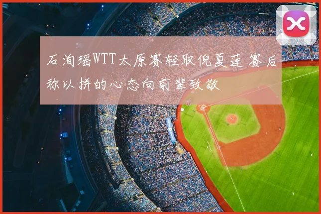 石洵瑶WTT太原赛轻取倪夏莲 赛后称以拼的心态向前辈致敬
